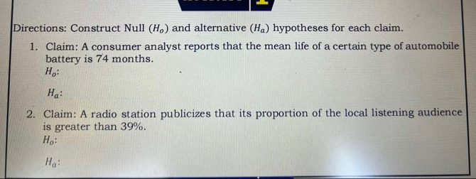 Directions: Construct Null (H_0) and alternative (H_a) hypotheses for each claim.
1. Claim: A consumer analyst reports that the mean life of a certain type of automobile
battery is 74 months.
H_o :
H_a : 
2. Claim: A radio station publicizes that its proportion of the local listening audience
is greater than 39%.
H_o :
H_a :