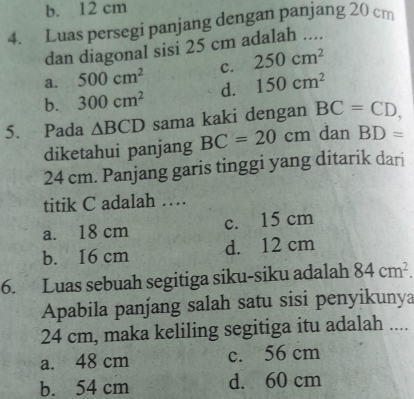 b. 12 cm
4. Luas persegi panjang dengan panjang 20 cm
dan diagonal sisi 25 cm adalah ....
a. 500cm^2 c. 250cm^2
b. 300cm^2 d. 150cm^2
5. Pada △ BCD sama kaki dengan BC=CD, 
diketahui panjang BC=20cm dan BD=
24 cm. Panjang garis tinggi yang ditarik dari
titik C adalah …
a. 18 cm c. 15 cm
b. 16 cm d. 12 cm
6. Luas sebuah segitiga siku-siku adalah 84cm^2. 
Apabila panjang salah satu sisi penyikunya
24 cm, maka keliling segitiga itu adalah ....
a. 48 cm c. 56 cm
b. 54 cm d. 60 cm