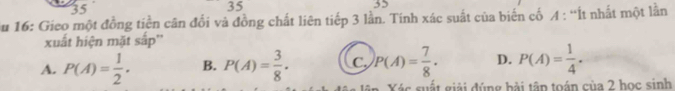 35
35
52
Su 16: Gieo một đồng tiền cân đối và đồng chất liên tiếp 3 lần. Tính xác suất của biến cố A : “Ít nhất một lằn
xuất hiện mặt sắp''
A. P(A)= 1/2 . B. P(A)= 3/8 . C. P(A)= 7/8 . D. P(A)= 1/4 . 
Xác suất giải đúng bải tập toán của 2 học sinh