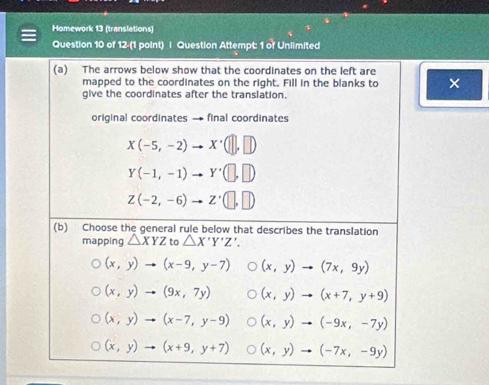 Homework 13 (translations)
Question 10 of 12 (1 point) | Question Attempt: 1 of Unlimited
(a) The arrows below show that the coordinates on the left are
mapped to the coordinates on the right. Fill in the blanks to ×
give the coordinates after the translation.
original coordinates final coordinates
X(-5,-2) x'(□ ,□ )
Y(-1,-1) Y'(□ ,□ )
Z(-2,-6) Z'(□ ,□ )
(b) Choose the general rule below that describes the translation
mapping △ XYZ to △ X'Y'Z'.
(x,y)to (x-9,y-7) (x,y)to (7x,9y)
(x,y)to (9x,7y) (x,y)to (x+7,y+9)
(x,y)to (x-7,y-9) (x,y)to (-9x,-7y)
(x,y)to (x+9,y+7) (x,y)to (-7x,-9y)