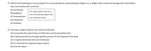 Which of the following is a rare example of a universalizing but nonproselytizing religion (i.e. a religion with a universal message that neverthelless
does not activelly seek converts)?
[A) Christianity
(B) Buddhism This helps explain why this is
C) Protestantism the universalizing religion that
[D] Polytheism has remained mostly
(E) Hinduism
74. How does religion influence the cultural landscape?
(A) It promotes the preservation of distinctive sacred spaces/holy sites
(B) It influences land use through specific practices for the disposal of the dead
[C] It inspires distinctive forms of architecture
(D] It is the basis for toponyms (place names)
[E) all of the above