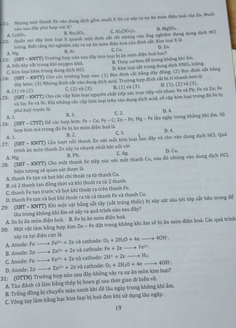 21: Nhúng một thanh Zn vào dung dịch gồm muối X thì có xây ra sự ăn mòn điện hoá của Zn. Muối
nào sau đây phù hợp với X?
A. CuSO₄. B. Na₂SO₄. C. Al_2(SO_4)_3. D. MgSO_4.
22: Quấn sợi dây kim loại X quanh một đinh sắt rồi nhúng vào ống nghiệm đựng dung địch HCl
loãng. Biết rằng thí nghiệm xảy ra sự ăn mòn điện hoá của đinh sắt. Kim loại X là
A. Mg. B. Al. C. Cu. D. Zn.
23: (SBT - KNTT) Trường hợp nào sau đây kim loại bị ăn mòn điện hoá học?
A. Đốt dây sắt trong khí oxygen khô. B. Thép carbon đế trong không khí ẩm.
C. Kim loại kẽm trong dung dịch HCl. D. Kim loại sắt trong dung dịch HN IO_3 loāng.
24: (SBT - KNTT) Cho các trường hợp sau: (1) Bọc đinh sắt bằng dây đồng; (2) Bọc đinh sắt bằng
dảy kẽm: (3) Nhúng đinh sắt vào dung dịch acid. Trường hợp đinh sắt bị rỉ nhanh hơn là
A. (1) và (2). C. (2) và (3). B. (1) và (3). D. (1), (2) và (3).
25: (SBT - KNTT) Cho các cặp kim loại nguyên chất tiếp xúc trực tiếp với nhau: Fe và Pb; Fe và Zn; Fe
và Sn; Fe và Ni. Khi nhủng các cặp kim loại trên vào dung dịch acid, số cặp kim loại trong đó Fe bị
phá huỷ trước là
A. 1. B. 3. C. 2. D. 4.
26: (SBT - CTST) Đế các hợp kim: Fe - Cu; Fe - C; Zn - Fe; Mg - Fe lâu ngày trong không khi ẩm. Số
hợp kim mà trong đó Fe bị ăn mòn điện hoá là
A. 1. B. 2. C. 3. D. 4.
27: (SBT - KNTT) Lần lượt nối thanh Zn với mỗi kim loại sau đây và cho vào dung dịch HCl. Quá
trình ăn mòn thanh Zn xảy ra nhanh nhất khi nối với
A. Mg. B. Pb. C. Ag. D. Cu.
28: (SBT - KNTT) Cho một thanh Fe tiếp xúc với một thanh Cu, sau đó nhúng vào dung dịch HCl,
hiện tượng sẽ quan sát được là
A. thanh Fe tan và bọt khí chi thoát ra từ thanh Cu.
B. cả 2 thanh tan đồng thời và khí thoát ra từ 2 thanh.
C. thanh Fe tan trước và bọt khí thoát ra trên thanh Fe.
D. thanh Fe tan và bọt khí thoát ra từ cả thanh Fe và thanh Cu.
29: (SBT - KNTT) Khi một vật bằng sắt tây (sắt tráng thiếc) bị xây sát sâu tới lớp sắt bên trong để
lâu trong không khí ẩm sẽ xảy ra quá trình nào sau đây?
A. Sn bị ăn mòn điện hoá. B. Fe bị ăn mòn điện hoá.
30: Một vật làm bằng hợp kim Zn - Fe đặt trong không khí ẩm sẽ bị ăn mòn điện hoá. Các quá trình
xảy ra tại điện cực là
A. Anode: Fe Fe^(2+)+2 。 * và cathode: O_2+2H_2O+4eto 4OH^-.
B. Anode: Zn Zn^(2+)+2 D và cathode: Fe+2eto Fe^(2+).
C. Anode: F_circ  Fe^(2+)+2 và cathode: 2H^++2eto H_2.
D. Anode: Z_1 Zn^(2+)+2e và cathode: O_2+2H_2O+4eto 4OH^-.
31: (OTTN) Trường hợp nào sau đây không xảy ra sự ăn mòn kim loại?
A. Tàu đánh cá làm bằng thép bị hoen gỉ sau thời gian đi biển về.
B. Trống đồng bị chuyến màu xanh khi để lâu ngày trong không khí ấm.
C. Vòng tay làm bằng bạc kim loại bị hoá đen khi sử dụng lâu ngày.
19