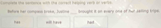 Complete the sentence with the correct helping verb or verbs. 
Before her compass broke, Justine _brought it on every one of her sailing trips. 
has will have had