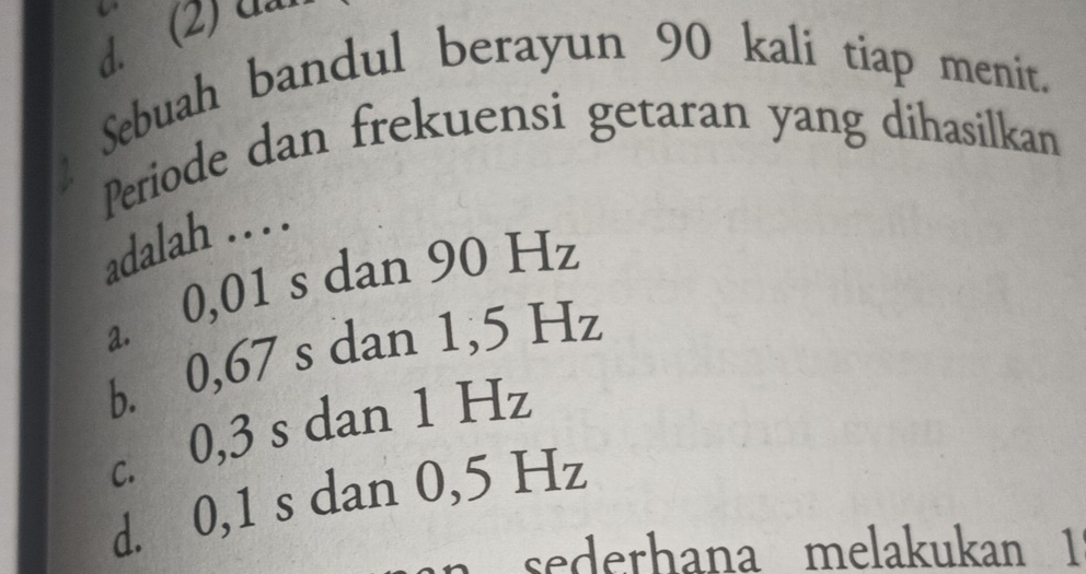 Sebuah bandul berayun 90 kali tiap menit.
Periode dan frekuensi getaran yang dihasilkan
adalah . . . .
a. 0,01 s dan 90 Hz
b. 0,67 s dan 1,5 Hz
c. 0,3 s dan 1 Hz
d. 0,1 s dan 0,5 Hz
sederhana melakukan 1