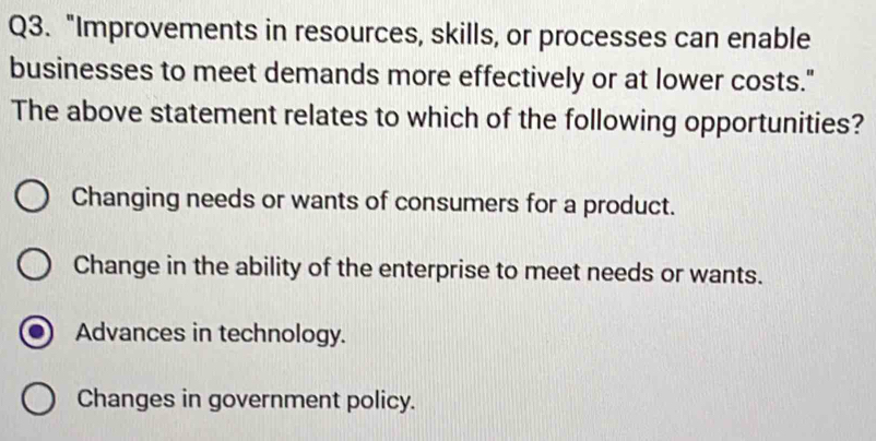 "Improvements in resources, skills, or processes can enable
businesses to meet demands more effectively or at lower costs."
The above statement relates to which of the following opportunities?
Changing needs or wants of consumers for a product.
Change in the ability of the enterprise to meet needs or wants.
Advances in technology.
Changes in government policy.