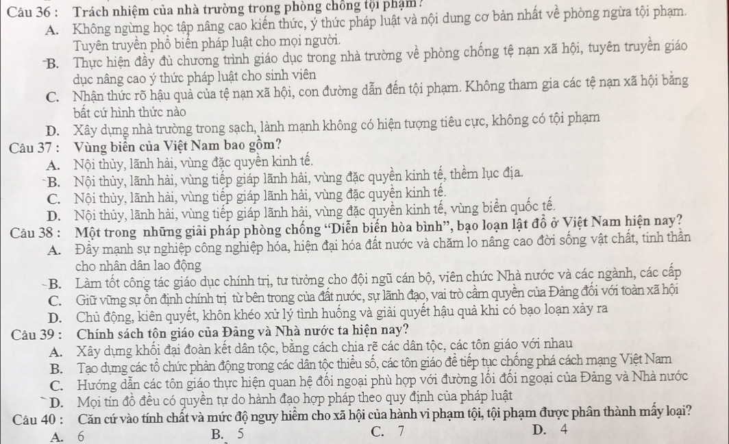 Trách nhiệm của nhà trường trong phòng chồng tội phạm
A. Không ngừng học tập nâng cao kiến thức, ý thức pháp luật và nội dung cơ bản nhất về phòng ngừa tội phạm.
Tuyên truyền phổ biển pháp luật cho mọi người.
B. Thực hiện đầy đủ chương trình giáo dục trong nhà trường về phòng chống tệ nạn xã hội, tuyên truyền giáo
dục nâng cao ý thức pháp luật cho sinh viên
C. Nhận thức rõ hậu quả của tệ nạn xã hội, con đường dẫn đến tội phạm. Không tham gia các tệ nạn xã hội bằng
bất cứ hình thức nào
D. Xây dựng nhà trường trong sạch, lành mạnh không có hiện tượng tiêu cực, không có tội phạm
Câu 37 : Vùng biển của Việt Nam bao gồm?
A. Nội thùy, lãnh hải, vùng đặc quyền kinh tế.
B. Nội thủy, lãnh hải, vùng tiếp giáp lãnh hải, vùng đặc quyền kinh tế, thềm lục địa.
C. Nội thủy, lãnh hải, vùng tiếp giáp lãnh hải, vùng đặc quyền kinh tế.
D. Nội thủy, lãnh hài, vùng tiếp giáp lãnh hải, vùng đặc quyền kinh tế, vùng biển quốc tế.
Câu 38 : Một trong những giải pháp phòng chống “Diễn biến hòa bình”, bạo loạn lật đồ ở Việt Nam hiện nay?
A. Đây mạnh sự nghiệp công nghiệp hóa, hiện đại hóa đất nước và chăm lo nâng cao đời sống vật chất, tinh thần
cho nhân dân lao động
-B. Làm tốt công tác giáo dục chính trị, tư từởng cho đội ngũ cán bộ, viên chức Nhà nước và các ngành, các cấp
C. Giữ vũng sự ồn định chính trị từ bên trong của đất nước, sự lãnh đạo, vai trò cầm quyền của Đảng đối với toàn xã hội
D. Chủ động, kiên quyết, khôn khéo xử lý tình huống và giải quyết hậu quả khi có bạo loạn xây ra
Câu 39 : Chính sách tôn giáo của Đảng và Nhà nước ta hiện nay?
A. Xây dựng khối đại đoàn kết dân tộc, bằng cách chia rẽ các dân tộc, các tôn giáo với nhau
B. Tạo dựng các tổ chức phản động trong các dân tộc thiều số, các tôn giáo để tiếp tục chống phá cách mạng Việt Nam
C. Hướng dẫn các tôn giáo thực hiện quan hệ đối ngoại phù hợp với đường lối đối ngoại của Đảng và Nhà nước
* D. Mọi tín đồ đều có quyền tự do hành đạo hợp pháp theo quy định của pháp luật
Câu 40 : Căn cứ vào tính chất và mức độ nguy hiểm cho xã hội của hành vi phạm tội, tội phạm được phân thành mấy loại?
A. 6 B. 5 C. 7 D. 4