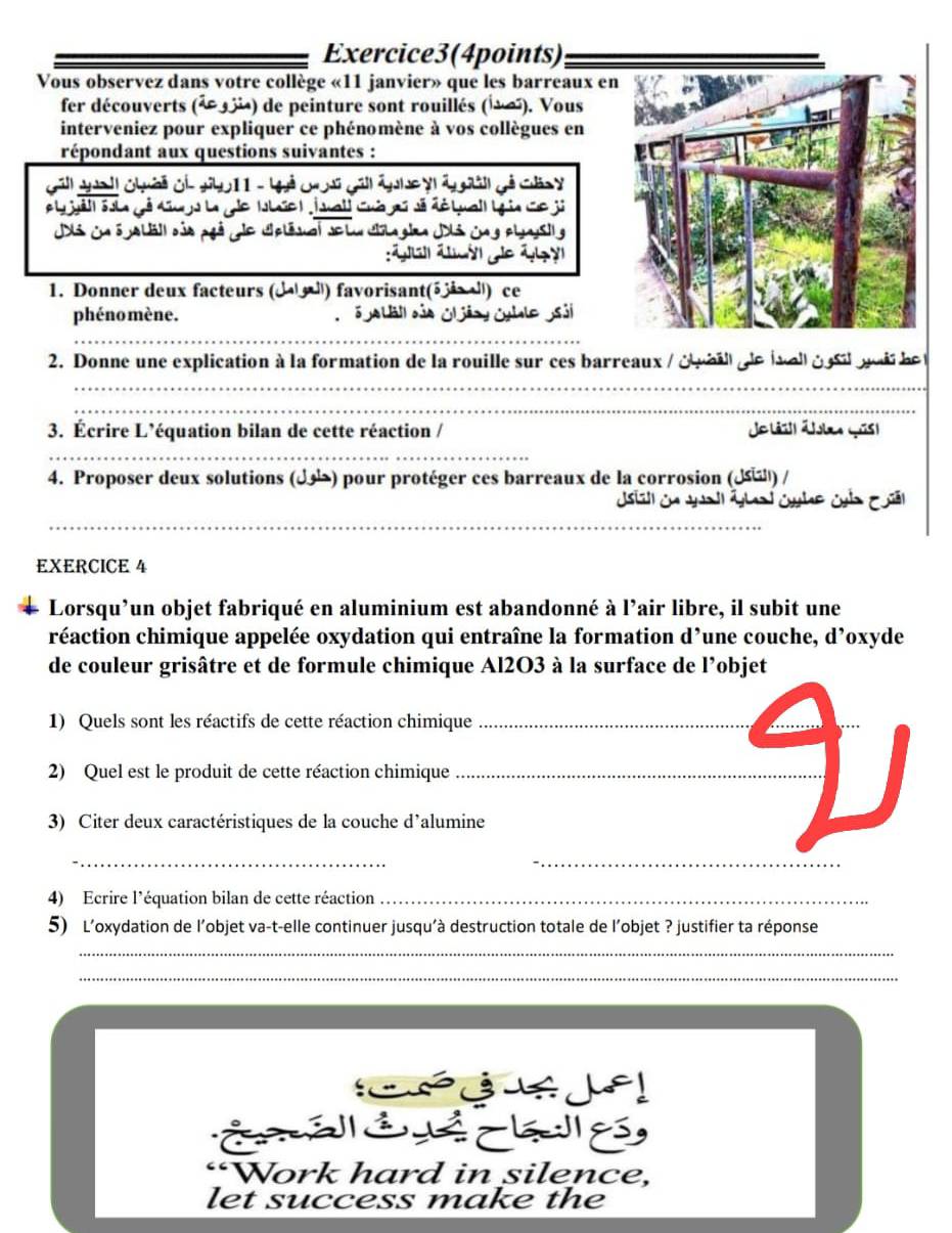 Exercice3(4points)
Vous observez dans votre collège «11 janvier» que les barreaux e
fer découverts (1 334) de peinture sont rouillés (1∞). Vous
interveniez pour expliquer ce phénomène à vos collègues en
répondant aux questions suivantes :
Gall aual ghời ge Jb011 - Uhả gờ gáll ảnhe y g àl gả củn y
el Ssla gé Knrs la gle Ile ) Juall Cuà gú sã dé Luall Lgia ce ji
Ji ia s jaláll dủa pgả e Uplésal se lu dla gien Ji jng plnysil g
1. Donner deux facteurs (d a ) favorisant(5 i ) ce
phéno mène.  S  lall dủo G jãay Cylale  sả
_
2. Donne une explication à la formation de la rouille sur ces barreaux / d  a i   e l e é a  go i  le 
_
_
3. Écrire L’équation bilan de cette réaction / Joláit| Jles qis)
_
4. Proposer deux solutions () pour protéger ces barreaux de la corrosion () /
Jsil en Jall ábal cube cn C
_
EXERCICE 4
Lorsqu’un objet fabriqué en aluminium est abandonné à l’air libre, il subit une
réaction chimique appelée oxydation qui entraîne la formation d’une couche, d’oxyde
de couleur grisâtre et de formule chimique Al2O3 à la surface de l’objet
1) Quels sont les réactifs de cette réaction chimique_
_
2) Quel est le produit de cette réaction chimique_
3) Citer deux caractéristiques de la couche d'alumine
_
_
4) Ecrire l'équation bilan de cette réaction_
5) L'oxydation de l'objet va-t-elle continuer jusqu'à destruction totale de l'objet ? justifier ta réponse
_
_
“Work hard in silence,
let success make the