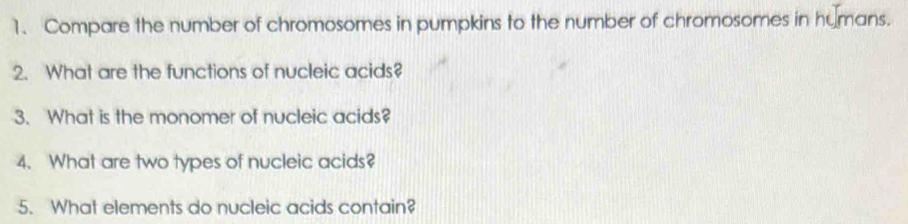 Compare the number of chromosomes in pumpkins to the number of chromosomes in humans. 
2. What are the functions of nucleic acids? 
3. What is the monomer of nucleic acids? 
4. What are two types of nucleic acids? 
5. What elements do nucleic acids contain?