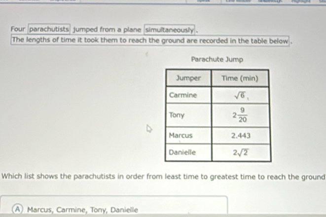 Four parachutists jumped from a plane simultaneously .
The lengths of time it took them to reach the ground are recorded in the table below .
Parachute Jump
Which list shows the parachutists in order from least time to greatest time to reach the ground
A) Marcus, Carmine, Tony, Danielle