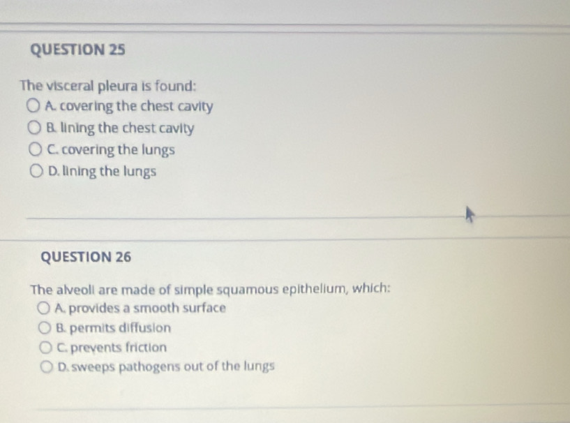 The visceral pleura is found:
A. covering the chest cavity
B. lining the chest cavity
C. covering the lungs
D. lining the lungs
QUESTION 26
The alveoli are made of simple squamous epithelium, which:
A. provides a smooth surface
B. permits diffusion
C. prevents friction
D. sweeps pathogens out of the lungs