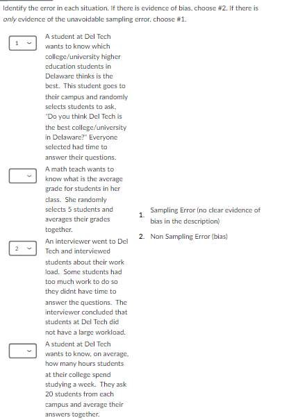 ldentify the error in each situation. If there is evidence of bias, choose #2, If there is
on/y evidence of the unavoidable sampling error, choose #1.
A student at Del Tech
1 wants to know which
college/university higher
education students in
Delaware thinks is the
best. This student goes to
their campus and randomly
selects students to ask.
"Do you think Del Tech is
the best college/university
in Delaware?" Everyone
selected had time to
answer their questions.
A math teach wants to
know what is the average
grade for students in her
class. She randomly
selects 5 students and Sampling Error (no clear evidence of
averages their grades 1. bias in the description)
together.
An interviewer went to Dell 2. Non Sampling Error (bias)
2 Tech and interviewed
students about their work
load. Some students had
too much work to do so 
they didnt have time to
answer the questions. The
interviewer concluded that
students at Del Tech did
not have a large workload.
A student at Del Tech
wants to know, on average,
how many hours students
at their college spend
studying a week. They ask
20 students from each
campus and average their
answers together.