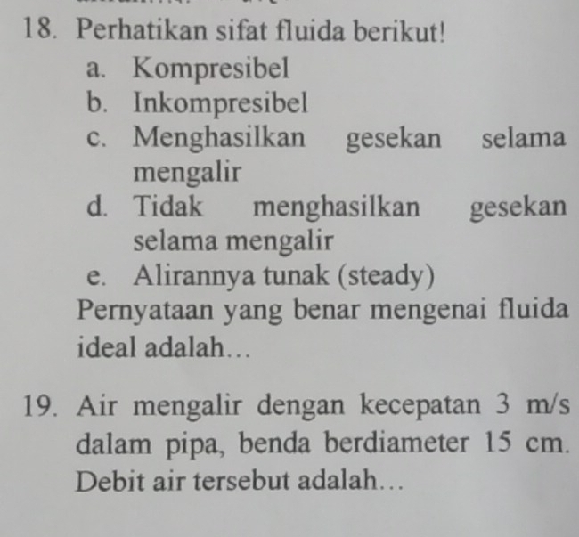 Perhatikan sifat fluida berikut! 
a. Kompresibel 
b. Inkompresibel 
c. Menghasilkan gesekan selama 
mengalir 
d. Tidak menghasilkan gesekan 
selama mengalir 
e. Alirannya tunak (steady) 
Pernyataan yang benar mengenai fluida 
ideal adalah… 
19. Air mengalir dengan kecepatan 3 m/s
dalam pipa, benda berdiameter 15 cm. 
Debit air tersebut adalah…