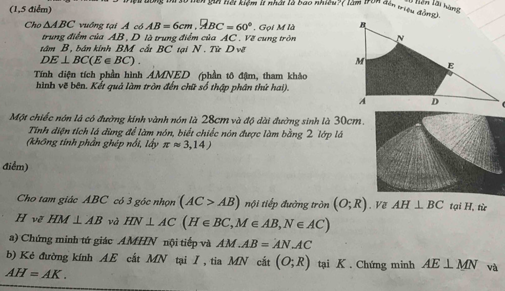 hền lãi hàng 
(1,5 Aiểm) 
Su dong tư số tiên gưi tiết kiệm ít nhật là bao nhiêu? ( làm tron đến triệu đồng): 
Cho △ ABC vuông tại Á có AB=6cm, RBC=60°. Gọi M là 
trung điểm của AB , D là trung điểm của AC. Vẽ cung tròn 
tâm B, bán kinh BM cắt BC tại N . Từ D vẽ
DE⊥ BC(E∈ BC). 
Tính diện tích phần hình AMNED (phần tô đậm, tham khảo 
hình vẽ bên. Kết quả làm tròn đến chữ số thập phân thứ hai). 

Một chiếc nón lá có đường kính vành nón là 28cm và độ dài đường sinh là 30cm. 
Tính diện tích lá dùng để làm nón, biết chiếc nón được làm bằng 2 lớp lá 
(không tính phần ghép nổi, lấy π approx 3,14)
điểm) 
Cho tạm giác ABC có 3 góc nhọn (AC>AB) nội tiếp đường tròn (O;R). Về AH⊥ BC tại H, từ 
H vẽ HM⊥ AB và HN⊥ AC(H∈ BC, M∈ AB, N∈ AC)
a) Chứng minh tứ giác AMHN nội tiếp và AM.AB=AN.AC
b) Kẻ đường kính AE cắt MN tại I , tia MN cắt (O;R) tại K. Chứng minh AE⊥ MN và
AH=AK.