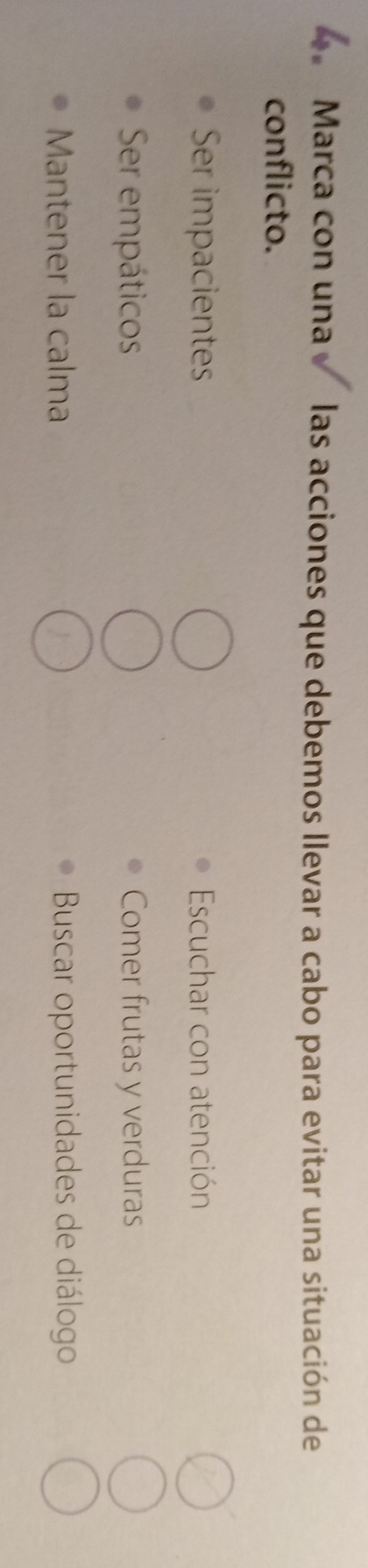 Marca con una las acciones que debemos llevar a cabo para evitar una situación de
conflicto.
Ser impacientes Escuchar con atención
Ser empáticos Comer frutas y verduras
Mantener la calma Buscar oportunidades de diálogo