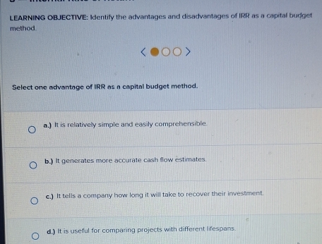 LEARNING OBJECTIVE: Identify the advantages and disadvantages of IRR as a capital budget
method.
Select one advantage of IRR as a capital budget method.
a.) It is relatively simple and easily comprehensible.
b.) It generates more accurate cash flow estimates.
c.) It tells a company how long it will take to recover their investment.
d.) It is useful for comparing projects with different lifespans.