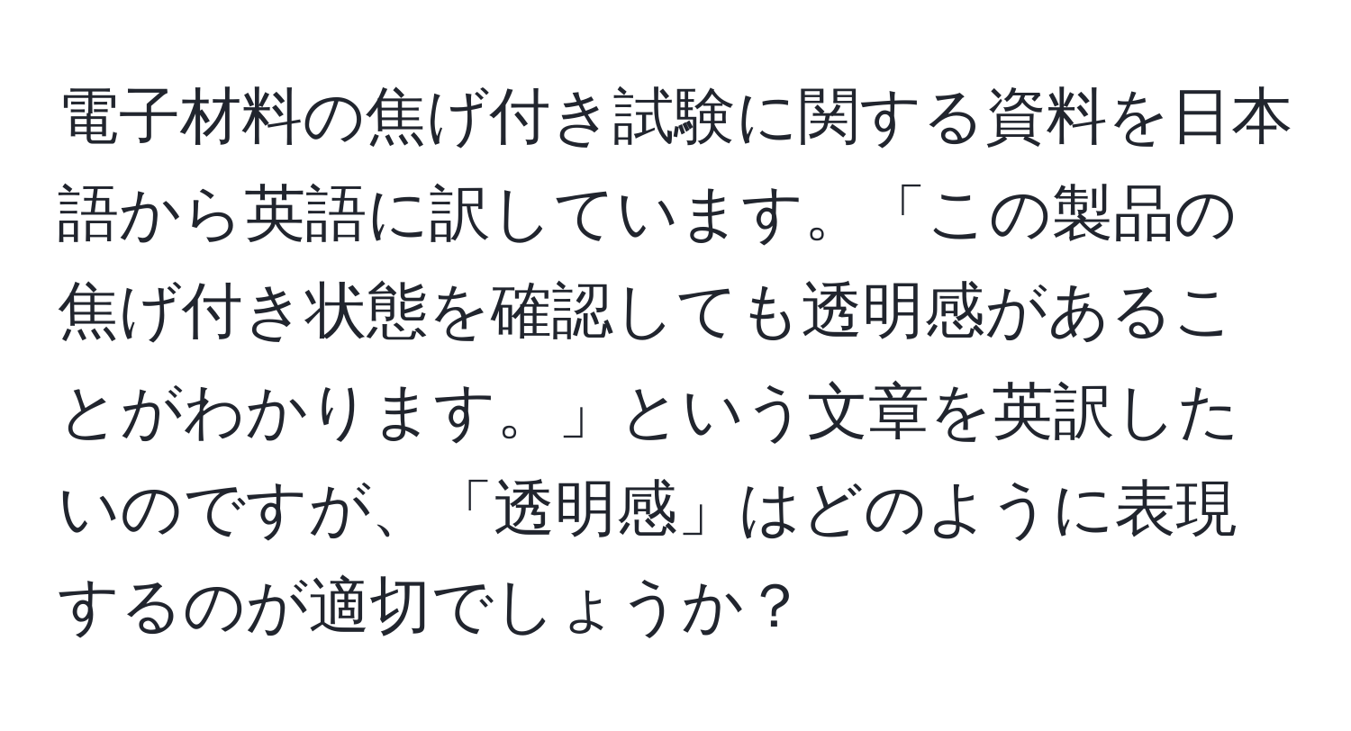 電子材料の焦げ付き試験に関する資料を日本語から英語に訳しています。「この製品の焦げ付き状態を確認しても透明感があることがわかります。」という文章を英訳したいのですが、「透明感」はどのように表現するのが適切でしょうか？