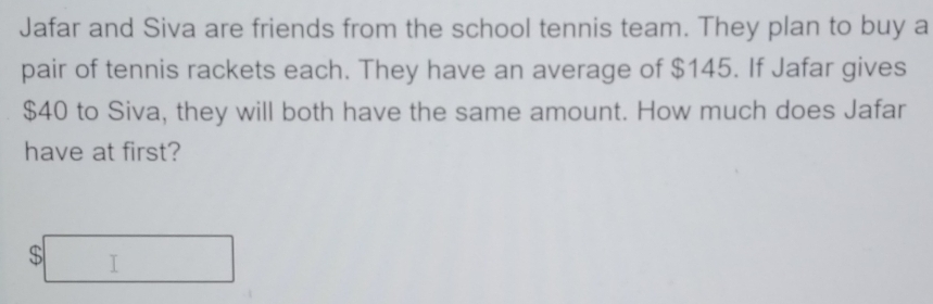 Jafar and Siva are friends from the school tennis team. They plan to buy a 
pair of tennis rackets each. They have an average of $145. If Jafar gives
$40 to Siva, they will both have the same amount. How much does Jafar 
have at first?
$□