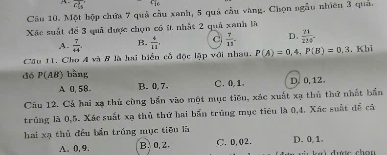 overline (C_16)^3.
C_(16)^3
Câu 10. Một hộp chứa 7 quả cầu xanh, 5 quả cầu vàng. Chọn ngẫu nhiên 3 quả.
Xác suất để 3 quả được chọn có ít nhất 2 quả xanh là
B.
A.  7/44 .  4/11 .
C  7/11 . D.  21/220 . 
Câu 11. Cho A và B là hai biến cố độc lập với nhau. P(A)=0,4, P(B)=0,3. Khi
dó P(AB) bằng
A 0, 58. B. 0, 7. C. 0, 1. D. 0, 12.
Câu 12. Cả hai xạ thủ cùng bắn vào một mục tiêu, xác xuất xạ thủ thứ nhất bắn
trúng là 0, 5. Xác suất xạ thủ thứ hai bắn trúng mục tiêu là 0,4. Xác suất để cả
hai xạ thủ đều bắn trúng mục tiêu là
A. 0, 9. B. 0, 2. C. 0,02. D. 0, 1.