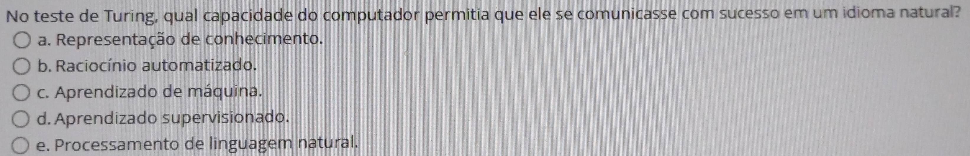 No teste de Turing, qual capacidade do computador permitia que ele se comunicasse com sucesso em um idioma natural?
a. Representação de conhecimento.
b. Raciocínio automatizado.
c. Aprendizado de máquina.
d. Aprendizado supervisionado.
e. Processamento de linguagem natural.