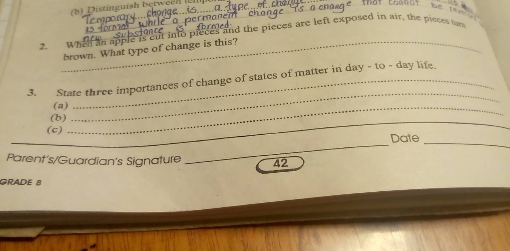 Distinguish between 
_ 
rever 
2. When an apple is cut into pieces and the pieces are left exposed in air, the pieces turn 
_brown. What type of change is this? 
3. State three importances of change of states of matter in day - to - day life. 
(a)_ 
_ 
(b) 
_ 
(c) 
__ 
_ 
Date 
Parent's/Guardian's Signature 42 
GRADE 8