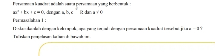 Persamaan kuadrat adalah suatu persamaan yang berbentuk :
ax^2+bx+c=0 , dengan a, b, c^(∈)R dan a!= 0
Permasalahan 1 : 
Diskusikanlah dengan kelompok, apa yang terjadi dengan persamaan kuadrat tersebut jika a=0 ? 
Tuliskan penjelasan kalian di bawah ini.