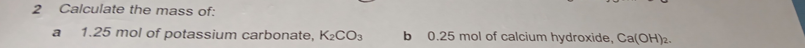 Calculate the mass of: 
a 1.25 mol of potassium carbonate, K_2CO_3 b 0.25 mol of calcium hydroxide, Ca(OH)_2.