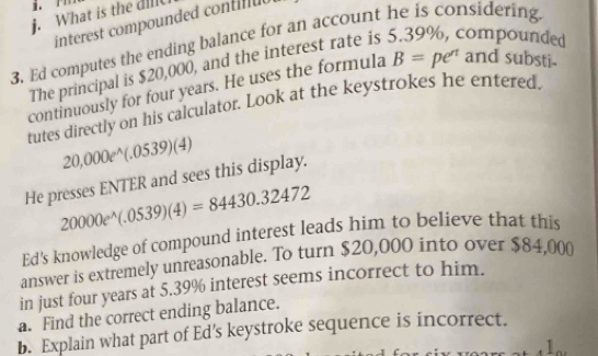 What is the dill 
interest compounded contilul 
3. Ed computes the ending balance for an account he is considering 
The principal is $20,000, and the interest rate is 5.39%, compounded 
continuously for four years. He uses the formula B=pe^(rt) and substi- 
tutes directly on his calculator. Look at the keystrokes he entered.
20,000e^(wedge)(.0539)(4)
He presses ENTER and sees this display.
20000e^(wedge)(.0539)(4)=84430.32472
Ed's knowledge of compound interest leads him to believe that this 
answer is extremely unreasonable. To turn $20,000 into over $84,000
in just four years at 5.39% interest seems incorrect to him. 
a. Find the correct ending balance. 
b. Explain what part of Ed’s keystroke sequence is incorrect.