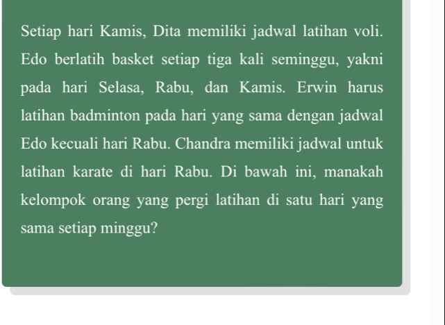 Setiap hari Kamis, Dita memiliki jadwal latihan voli. 
Edo berlatih basket setiap tiga kali seminggu, yakni 
pada hari Selasa, Rabu, dan Kamis. Erwin harus 
latihan badminton pada hari yang sama dengan jadwal 
Edo kecuali hari Rabu. Chandra memiliki jadwal untuk 
latihan karate di hari Rabu. Di bawah ini, manakah 
kelompok orang yang pergi latihan di satu hari yang 
sama setiap minggu?