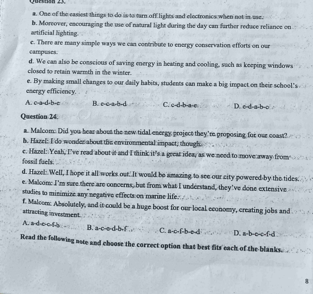 One of the easiest things to do is to turn off lights and electronics when not in use.
b. Moreover, encouraging the use of natural light during the day can further reduce reliance on
artificial lighting.
c. There are many simple ways we can contribute to energy conservation efforts on our
campuses.
d. We can also be conscious of saving energy in heating and cooling, such as keeping windows
closed to retain warmth in the winter.
e. By making small changes to our daily habits, students can make a big impact on their school’s
energy efficiency.
A. c-a-d-b-e B. e-c-a-b-d C. c-d-b-a-e D. e-d-a-b-c
Question 24
a. Malcom: Did you hear about the new tidal energy project they’re proposing for our coast?
b. Hazel: I do wonder about the environmental impact, though.
c. Hazel: Yeah, I’ve read about it and I think it’s a great idea, as we need to move away from
fossil fuels.
d. Hazel: Well, I hope it all works out. It would be amazing to see our city powered by the tides.
e. Malcom: I’m sure there are concerns, but from what I understand, they’ve done extensive.
studies to minimize any negative effects on marine life.
f. Malcom: Absolutely, and it could be a huge boost for our local economy, creating jobs and
attracting investment.
A. a-d-e-c-f-b B. a-c-e-d-b-f. C. a-c-f-b-e-d
D. a-b-e-c-f-d
Read the following note and choose the correct option that best fits each of the blanks.
8