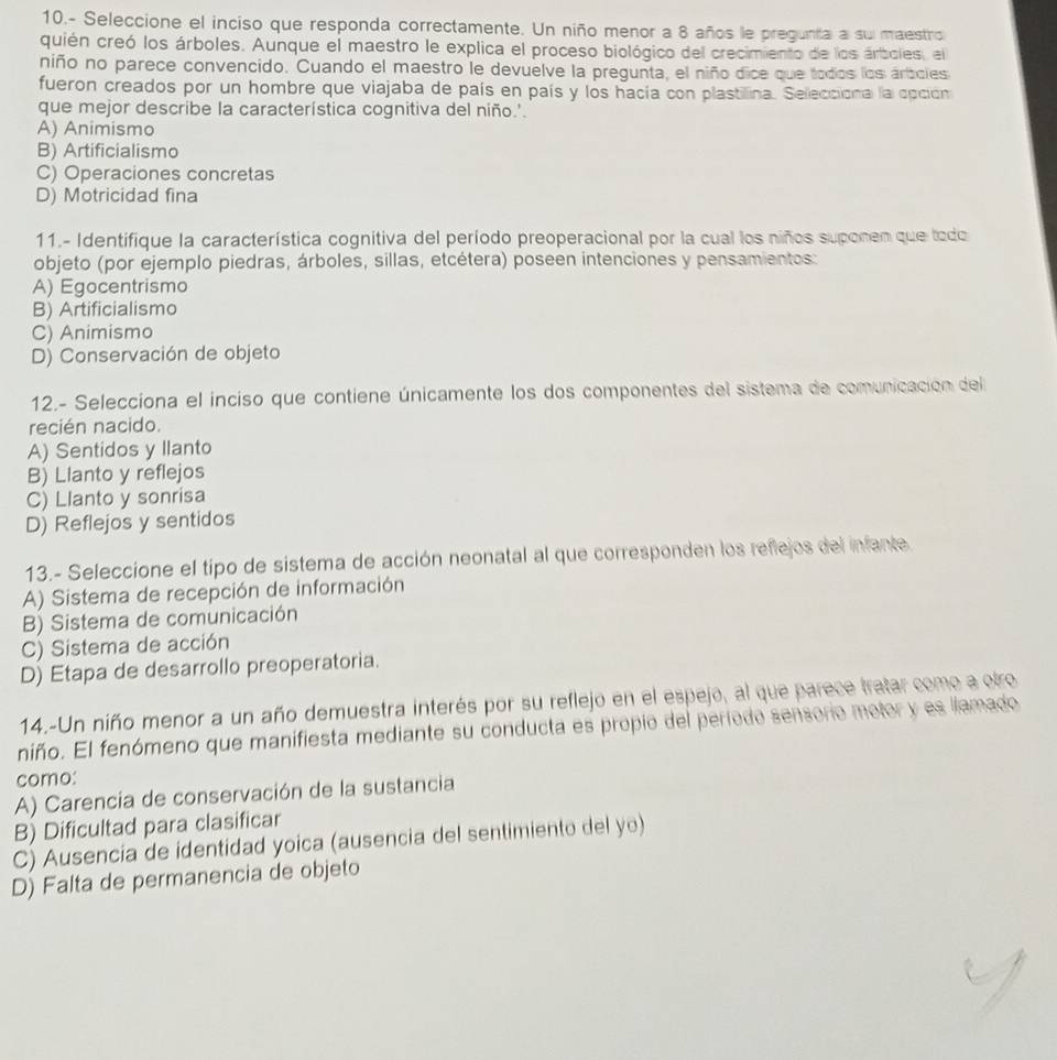 10.- Seleccione el inciso que responda correctamente. Un niño menor a 8 años le pregunta a su maestro
quién creó los árboles. Aunque el maestro le explica el proceso biológico del crecimiento de los árboles, el
niño no parece convencido. Cuando el maestro le devuelve la pregunta, el niño dice que todos los ártcles
fueron creados por un hombre que viajaba de país en país y los hacía con plastillina. Sellecciona la opción
que mejor describe la característica cognitiva del niño.'.
A) Animismo
B) Artificialismo
C) Operaciones concretas
D) Motricidad fina
11.- Identifique la característica cognitiva del período preoperacional por la cual los niños suponem que todo
objeto (por ejemplo piedras, árboles, sillas, etcétera) poseen intenciones y pensamientos:
A) Egocentrismo
B) Artificialismo
C) Animismo
D) Conservación de objeto
12.- Selecciona el inciso que contiene únicamente los dos componentes del sistema de comunicación del
recién nacido.
A) Sentidos y llanto
B) Llanto y reflejos
C) Llanto y sonrisa
D) Reflejos y sentidos
13.- Seleccione el tipo de sistema de acción neonatal al que corresponden los reflejos del infante
A) Sistema de recepción de información
B) Sistema de comunicación
C) Sistema de acción
D) Etapa de desarrollo preoperatoria.
14.-Un niño menor a un año demuestra interés por su reflejo en el espejo, al que parece tratar como a otro
niño. El fenómeno que manifiesta mediante su conducta es propio del período sensorio motor y es llamado
como:
A) Carencia de conservación de la sustancia
B) Dificultad para clasificar
C) Ausencia de identidad yoica (ausencia del sentimiento del yo)
D) Falta de permanencia de objeto