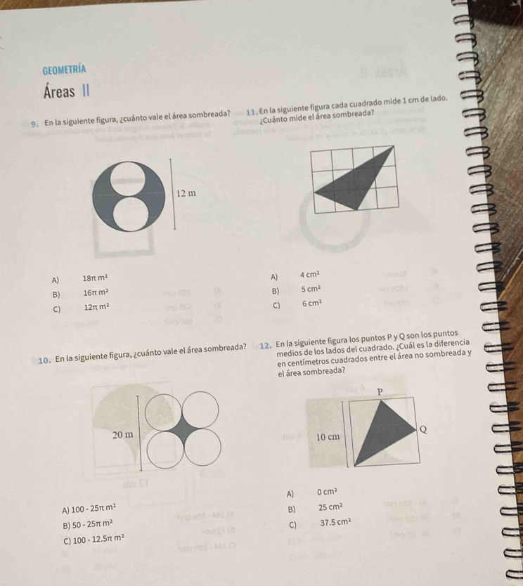 geometría
Áreas II
9. En la siguiente figura, ¿cuánto vale el área sombreada? 11. En la siguiente figura cada cuadrado mide 1 cm de lado.
¿Cuánto mide el área sombreada?
12 m
A) 18π m^2
A) 4cm^2
B) 16π m^2
B) 5cm^2
C) 12π m^2
C) 6cm^2
10. En la siguiente figura, ¿cuánto vale el área sombreada? 12. En la siguiente figura los puntos P y Q son los puntos
medios de los lados del cuadrado. ¿Cuál es la diferencia
en centímetros cuadrados entre el área no sombreada y
el área sombreada?
P
20 m 10 cm
Q
A) 100-25π m^2 A) 0cm^2
B) 25cm^2
B) 50-25π m^2 C) 37.5cm^2
C) 100-12.5π m^2