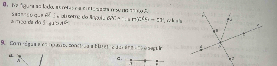 Na figura ao lado, as retas r e s intersectam-se no ponto P.
Sabendo que vector PA é a bissetriz do ângulo Bhat PC e que m(Dhat PE)=98°
a medida do ângulo Ahat PC. , calcule
9. Com régua e compasso, construa a bissetriz dos ângulos a seguir.
a.
A
c.
D E F