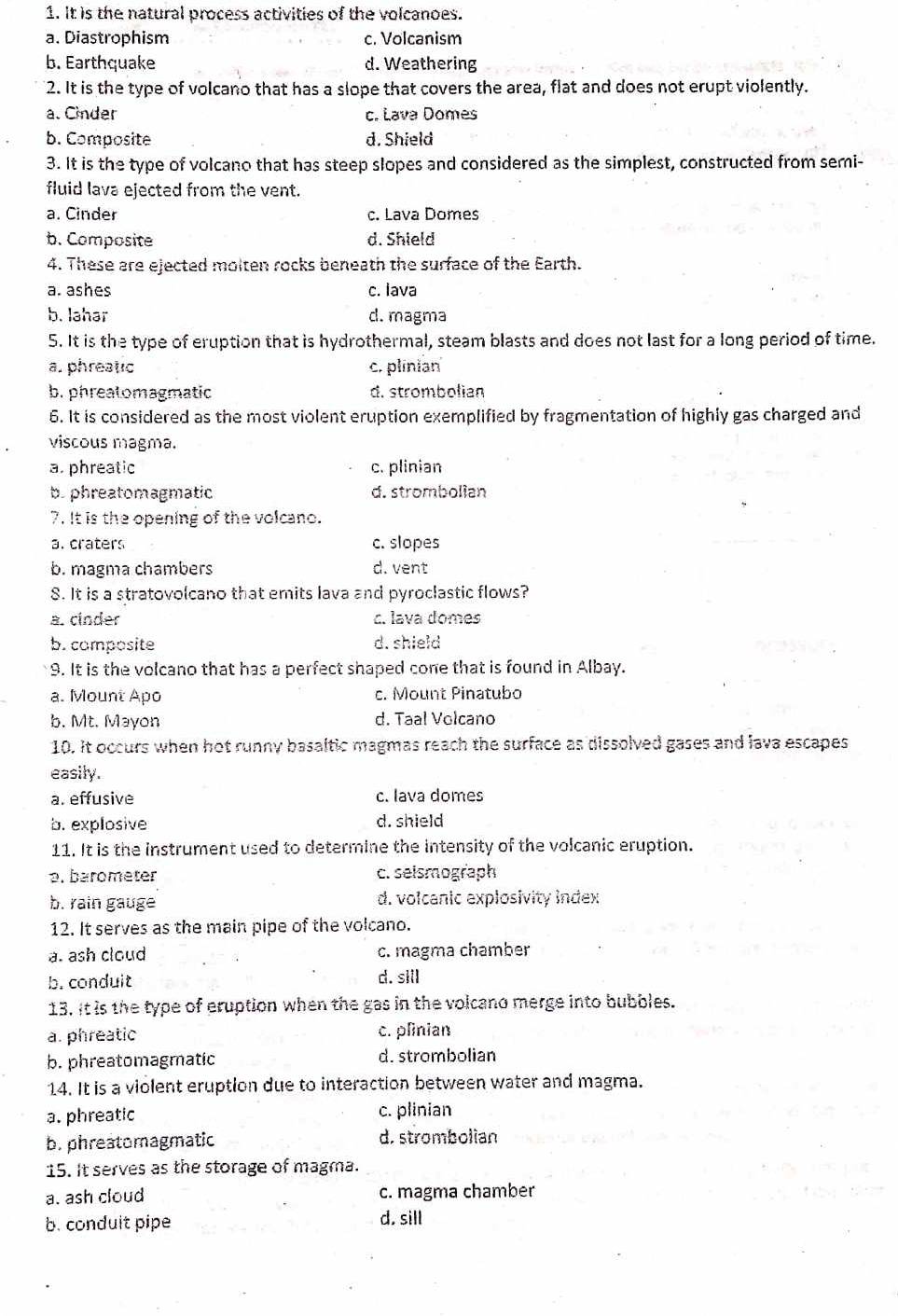 It is the natural process activities of the volcanoes.
a. Diastrophism c. Volcanism
b. Earthquake d. Weathering
2. It is the type of volcano that has a slope that covers the area, flat and does not erupt violently.
a. Cinder c. Lava Domes
b. Composite d. Shield
3. It is the type of volcano that has steep slopes and considered as the simplest, constructed from semi-
fluid lava ejected from the vent.
a. Cinder c. Lava Domes
b. Composite d. Shield
4. These are ejected molten rocks beneath the surface of the Earth.
a. ashes c. lava
b. lahar d. magma
5. It is the type of eruption that is hydrothermal, steam blasts and does not last for a long period of time.
a. phreatic c. plinian
b. phreatomagmatic d. strombolian
6. It is considered as the most violent eruption exemplified by fragmentation of highly gas charged and
viscous magma.
a. phreatic c. plinian
b.phreatomagmatic d. strombolian
7. It is the opening of the volcano.
a. craters c. slopes
b. magma chambers d. vent
S. It is a stratovolcano that emits lava and pyroclastic flows?
a. cinder c. lava domes
b. composite d. shield
9. It is the volcano that has a perfect shaped cone that is found in Albay.
a. Mount Apo c. Mount Pinatubo
b. Mt. Mayon d. Taal Volcano
10. it occurs when hot runny basaltic magmas reach the surface as dissolved gases and lava escapes
easily.
a. effusive c. Iava domes
b. explosive d. shield
11. It is the instrument used to determine the intensity of the volcanic eruption.. barometer c. seismograph
b. rain gauge d. volcanic explosivity index
12. It serves as the main pipe of the volcano.
a. ash cloud c. magma chamber
b. conduit d. sill
13. It is the type of eruption when the gas in the volcano merge into bubbles.
a. phreatic c. plinian
b. phreatomagmatic d. strombolian
14. It is a violent eruption due to interaction between water and magma.
a. phreatic c. plinian
b. phreatomagmatic d. strombolian
15. It serves as the storage of magma.
a. ash cloud c. magma chamber
b. conduit pipe d. sill