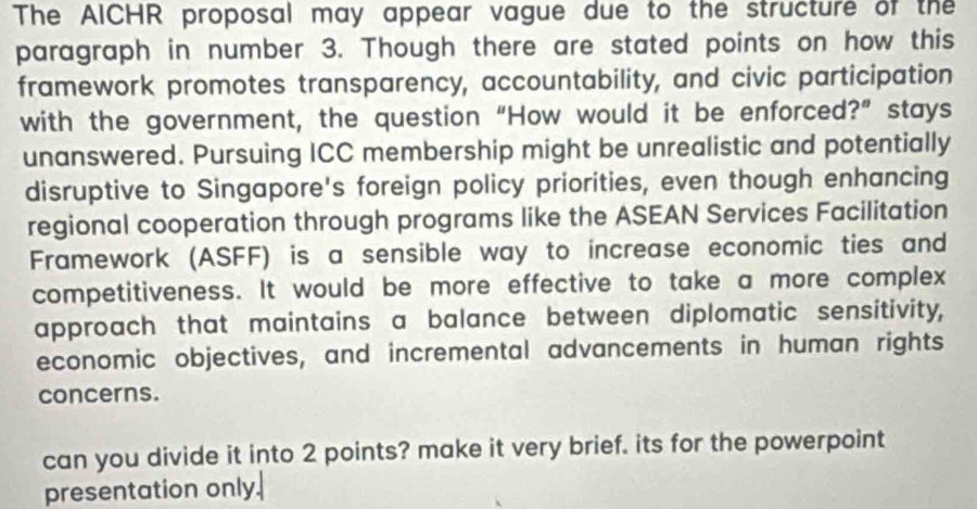 The AICHR proposal may appear vague due to the structure of the 
paragraph in number 3. Though there are stated points on how this 
framework promotes transparency, accountability, and civic participation 
with the government, the question “How would it be enforced?” stays 
unanswered. Pursuing ICC membership might be unrealistic and potentially 
disruptive to Singapore's foreign policy priorities, even though enhancing 
regional cooperation through programs like the ASEAN Services Facilitation 
Framework (ASFF) is a sensible way to increase economic ties and 
competitiveness. It would be more effective to take a more complex 
approach that maintains a balance between diplomatic sensitivity, 
economic objectives, and incremental advancements in human rights 
concerns. 
can you divide it into 2 points? make it very brief. its for the powerpoint 
presentation only.