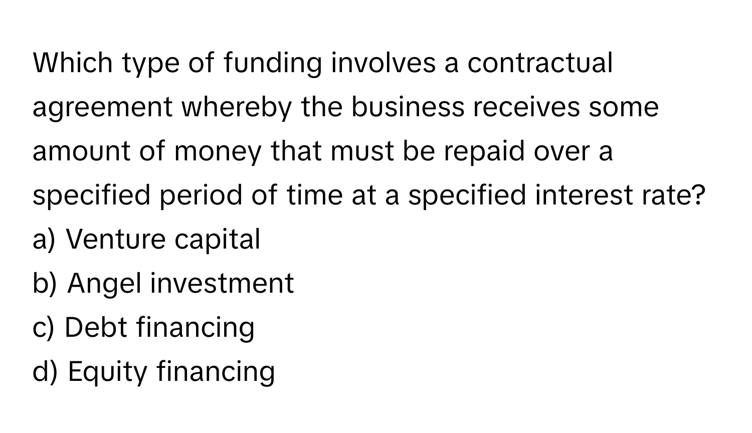 Which type of funding involves a contractual agreement whereby the business receives some amount of money that must be repaid over a specified period of time at a specified interest rate?

a) Venture capital 
b) Angel investment 
c) Debt financing 
d) Equity financing