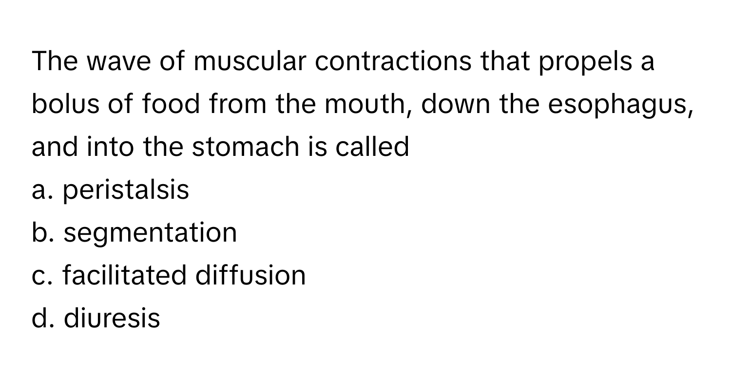 The wave of muscular contractions that propels a bolus of food from the mouth, down the esophagus, and into the stomach is called 
 
a. peristalsis
b. segmentation
c. facilitated diffusion
d. diuresis