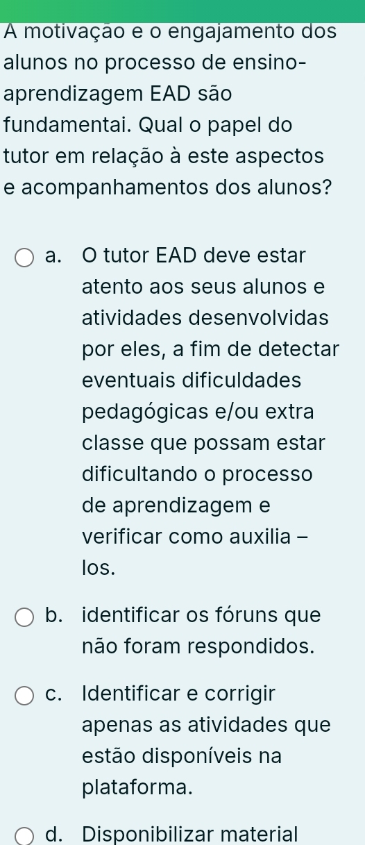 A motivação e o engajamento dos
alunos no processo de ensino-
aprendizagem EAD são
fundamentai. Qual o papel do
tutor em relação à este aspectos
e acompanhamentos dos alunos?
a. O tutor EAD deve estar
atento aos seus alunos e
atividades desenvolvidas
por eles, a fim de detectar
eventuais dificuldades
pedagógicas e/ou extra
classe que possam estar
dificultando o processo
de aprendizagem e
verificar como auxilia -
los.
b. identificar os fóruns que
não foram respondidos.
c. Identificar e corrigir
apenas as atividades que
estão disponíveis na
plataforma.
d. Disponibilizar material