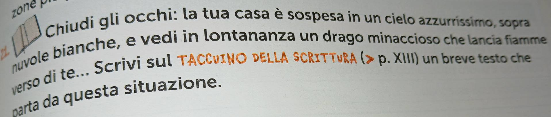 zone 
Chiudi gli occhi: la tua casa è sospesa in un cielo azzurrissimo, sopra 
nuvole bianche, e vedi in lontananza un drago minaccioso che lancía fiamme 
?, 
verso di te... Scrivi sul TA ACCUINO DELLA SCRITTURA (> p. XIII) un breve testo che 
parta da questa situazione.