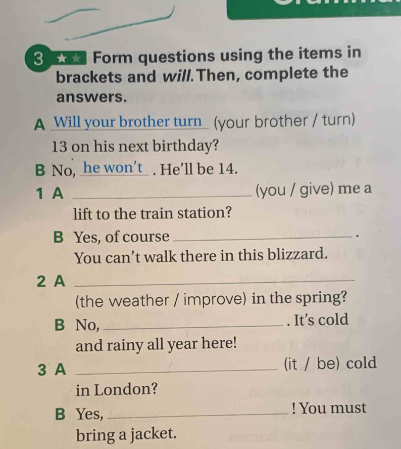 a Form questions using the items in 
brackets and will.Then, complete the 
answers. 
A Will your brother turn_ (your brother / turn) 
13 on his next birthday? 
B No, _he won’t . He’ll be 14. 
1 A _(you / give) me a 
lift to the train station? 
B Yes, of course _. 
You can’t walk there in this blizzard. 
2 A_ 
(the weather / improve) in the spring? 
B No, _. It’s cold 
and rainy all year here! 
3 A _(it / be) cold 
in London? 
B Yes, _! You must 
bring a jacket.