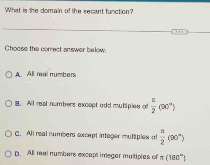 What is the domain of the secant function?
Choose the correct answer below.
A. All real numbers
B. All real numbers except odd multiples of  π /2 (90°)
C、 All real numbers except integer multiples of  π /2 (90°)
D. All real numbers except integer multiples of π (180°)