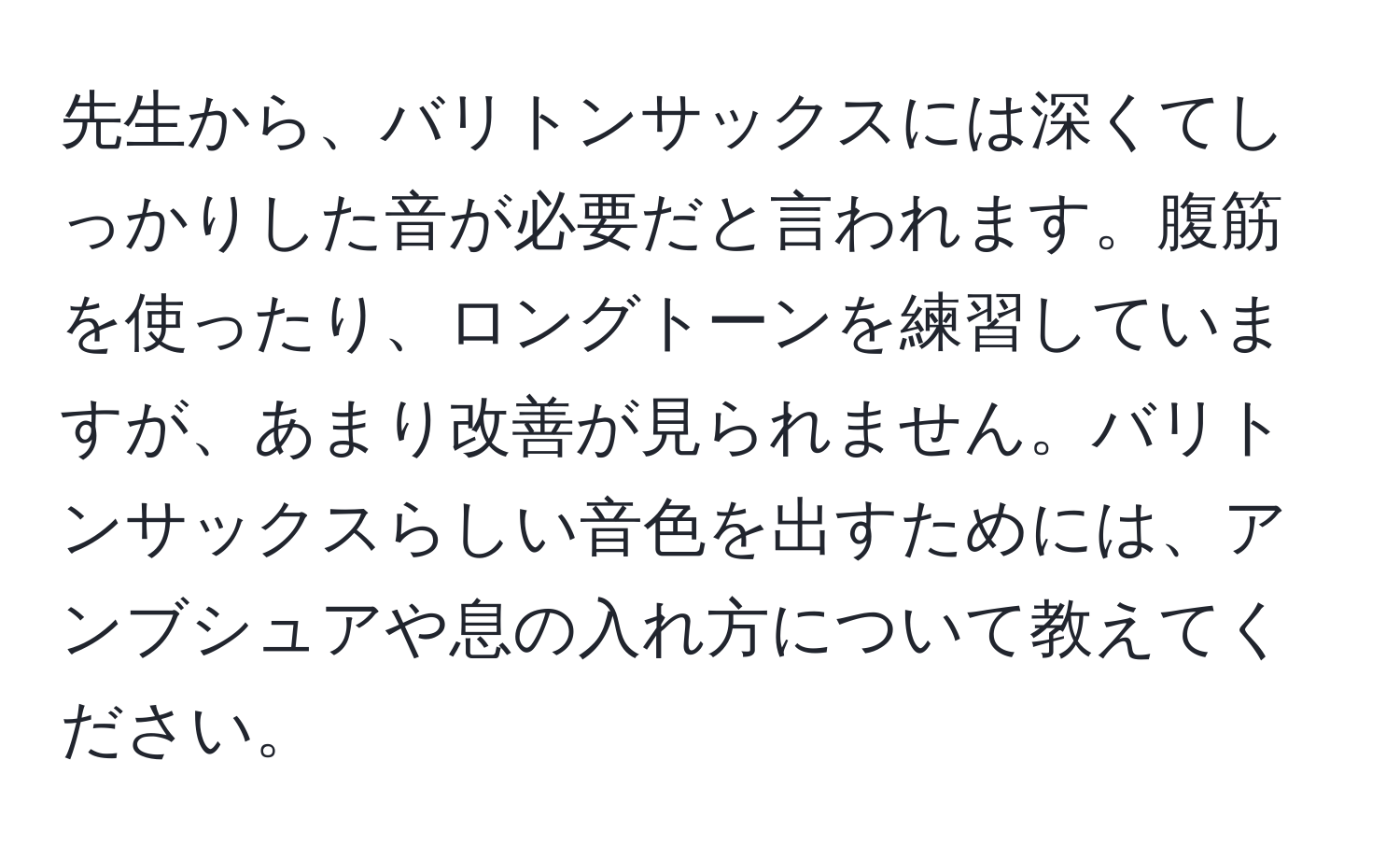 先生から、バリトンサックスには深くてしっかりした音が必要だと言われます。腹筋を使ったり、ロングトーンを練習していますが、あまり改善が見られません。バリトンサックスらしい音色を出すためには、アンブシュアや息の入れ方について教えてください。