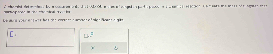 A chemist determined by measurements that (.0650 moles of tungsten participated in a chemical reaction. Calculate the mass of tungsten that 
participated in the chemical reaction. 
Be sure your answer has the correct number of significant digits.
g
□ * 10^(□)
×