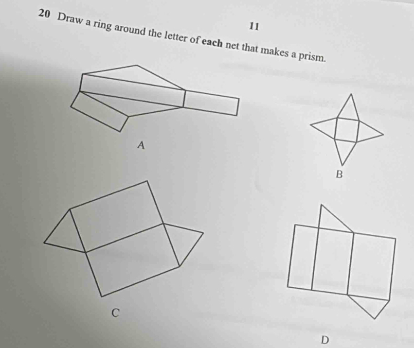 11 
20 Draw a ring around the letter of each net that makes a prism. 
B 
C