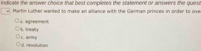 Indicate the answer choice that best completes the statement or answers the quest
Martin Luther wanted to make an alliance with the German princes in order to ove
a. agreement
b. treaty
c. army
d. revolution