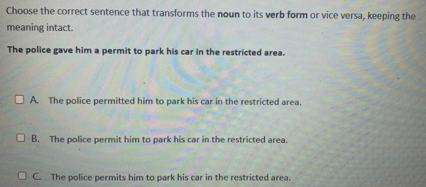 Choose the correct sentence that transforms the noun to its verb form or vice versa, keeping the
meaning intact.
The police gave him a permit to park his car in the restricted area.
A. The police permitted him to park his car in the restricted area.
B. The police permit him to park his car in the restricted area.
C. The police permits him to park his car in the restricted area.