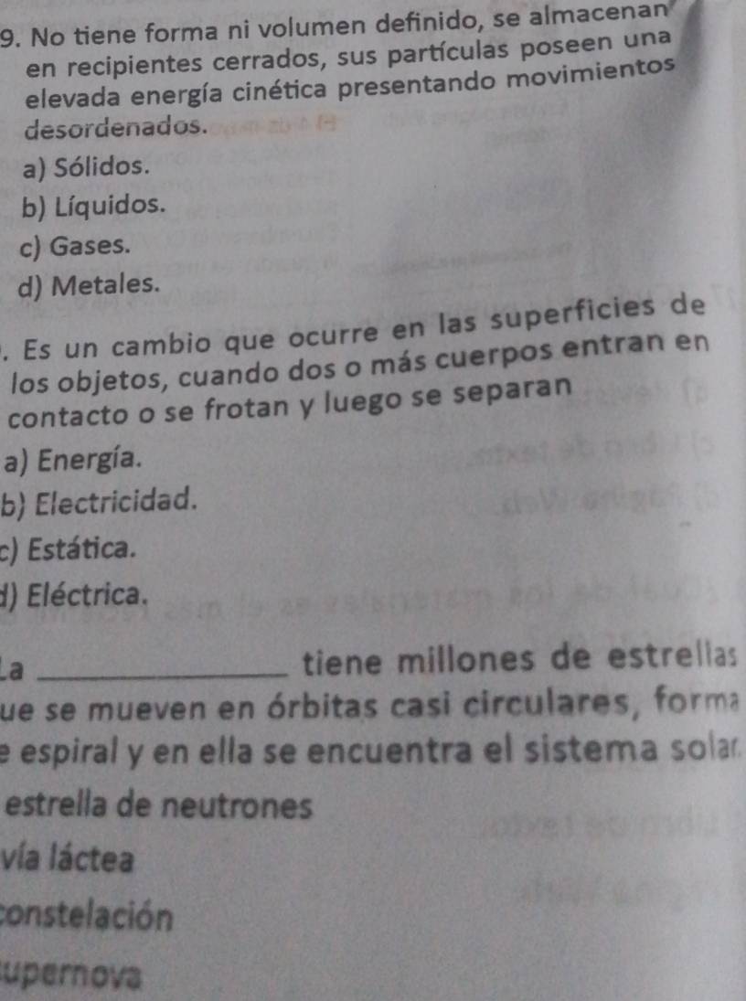 No tiene forma ni volumen definido, se almacenan
en recipientes cerrados, sus partículas poseen una
elevada energía cinética presentando movimientos
desordenados.
a) Sólidos.
b) Líquidos.
c) Gases.
d) Metales.
. Es un cambio que ocurre en las superficies de
los objetos, cuando dos o más cuerpos entran en
contacto o se frotan y luego se separan
a) Energía.
b) Electricidad.
c) Estática.
d) Eléctrica.
La _tiene millones de estrelias
fue se mueven en órbitas casi circulares, forma
e espiral y en ella se encuentra el sistema sola.
estrella de neutrones
vía láctea
constelación
upernova