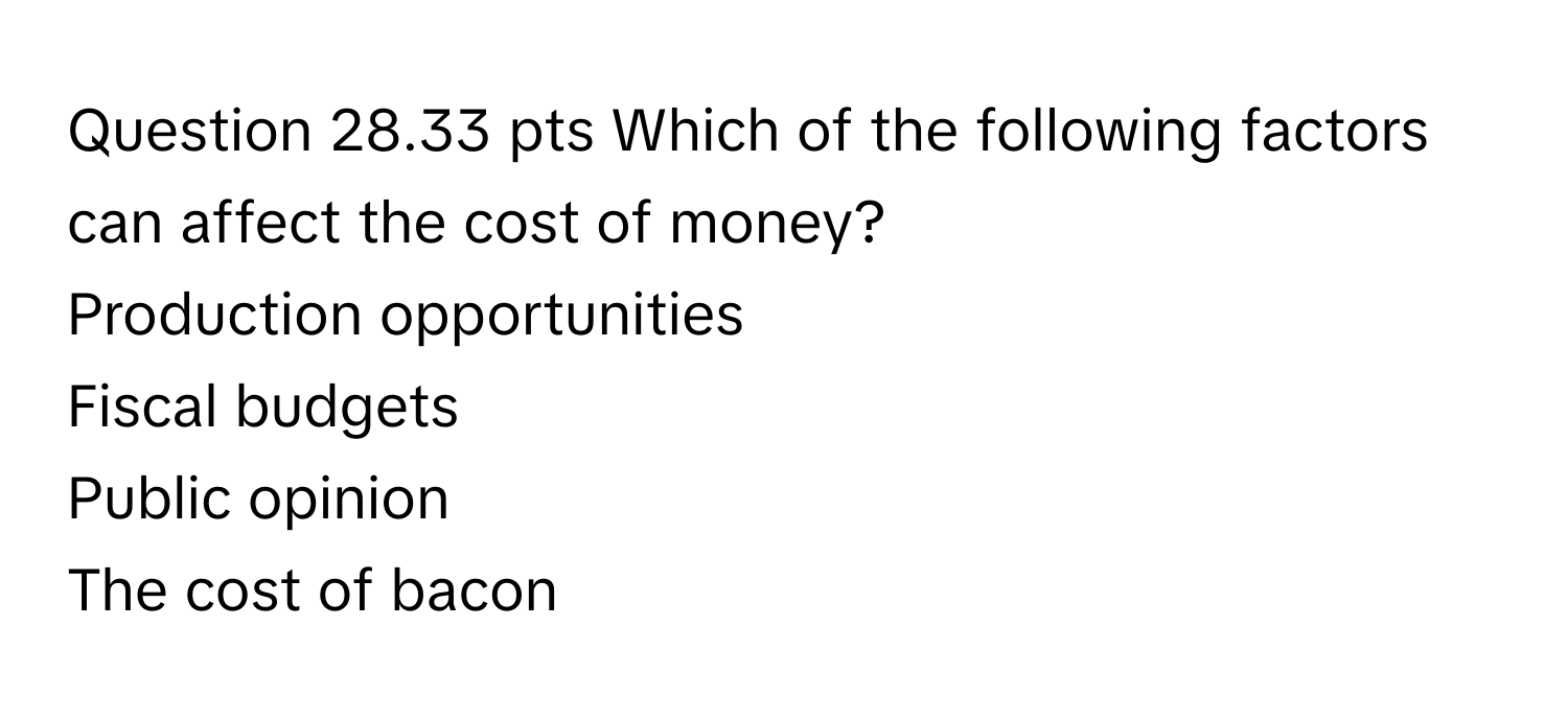 pts Which of the following factors can affect the cost of money? 
Production opportunities 
Fiscal budgets 
Public opinion 
The cost of bacon