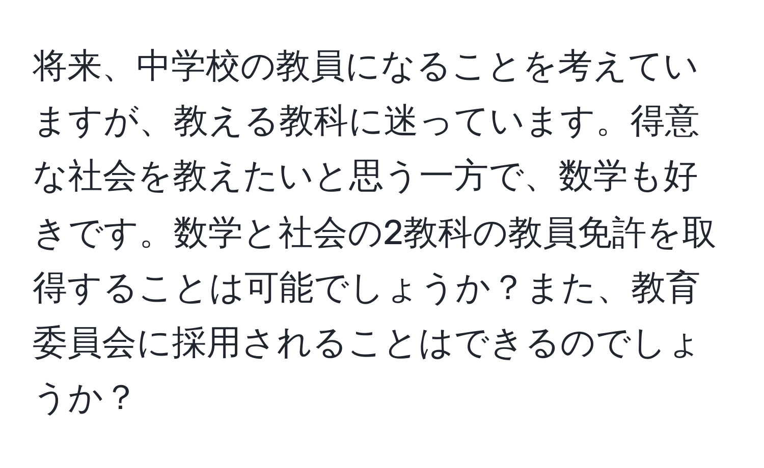 将来、中学校の教員になることを考えていますが、教える教科に迷っています。得意な社会を教えたいと思う一方で、数学も好きです。数学と社会の2教科の教員免許を取得することは可能でしょうか？また、教育委員会に採用されることはできるのでしょうか？