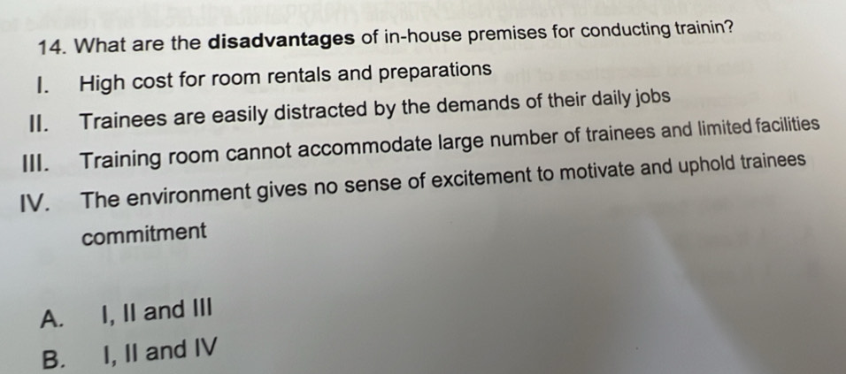 What are the disadvantages of in-house premises for conducting trainin?
I. High cost for room rentals and preparations
II. Trainees are easily distracted by the demands of their daily jobs
III. Training room cannot accommodate large number of trainees and limited facilities
IV. The environment gives no sense of excitement to motivate and uphold trainees
commitment
A. I, II and III
B. I, II and IV