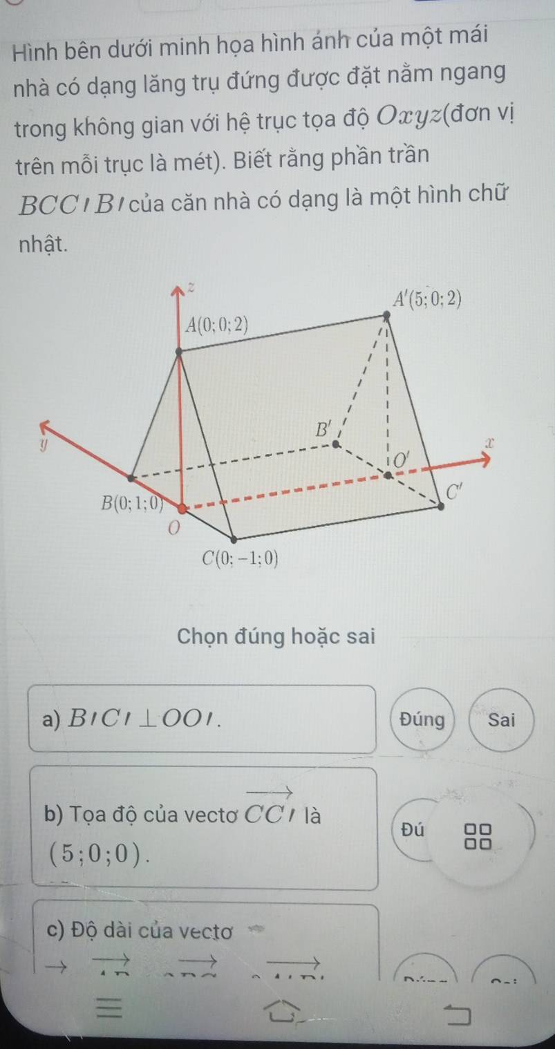 Hình bên dưới minh họa hình ánh của một mái
nhà có dạng lăng trụ đứng được đặt nằm ngang
trong không gian với hệ trục tọa độ Oxγz(đơn vị
trên mỗi trục là mét). Biết rằng phần trần
BCC/ B  của căn nhà có dạng là một hình chữ
nhật.
Chọn đúng hoặc sai
a) BICI⊥ OOI. Đúng Sai
b) Tọa độ của vectơ vector CCI là
Đú
(5;0;0).
c) Độ dài của vectơ